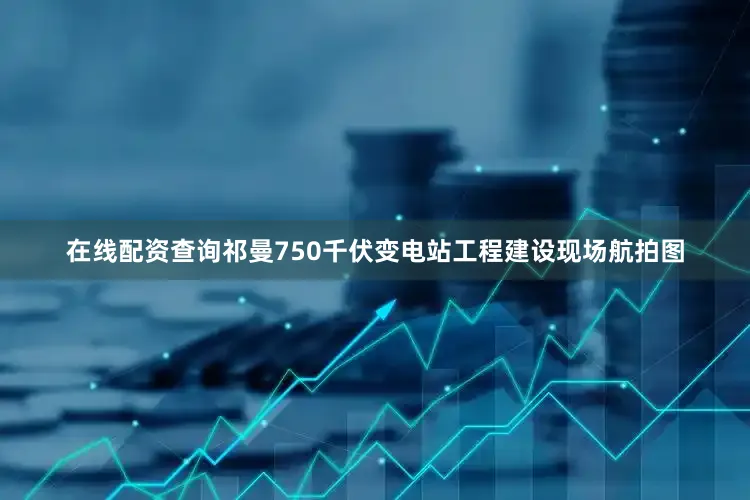 在线配资查询祁曼750千伏变电站工程建设现场航拍图
