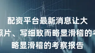 配资平台最新消息让大家寄来照片、写细致而略显滑稽的考察报告