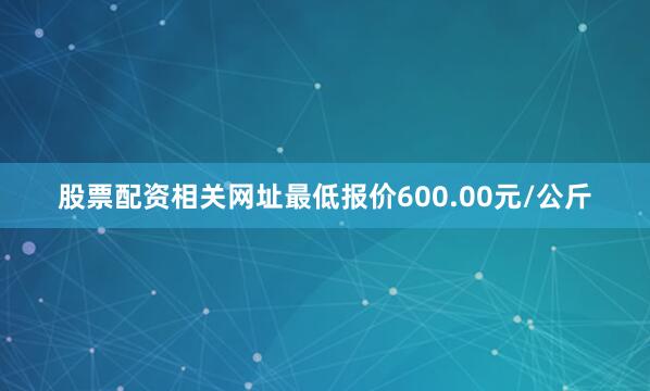 股票配资相关网址最低报价600.00元/公斤