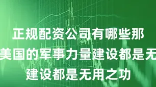 正规配资公司有哪些那只能说美国的军事力量建设都是无用之功
