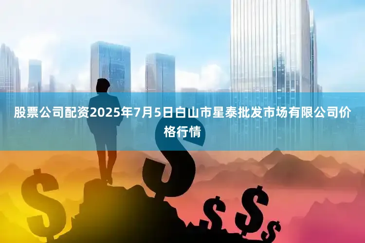 股票公司配资2025年7月5日白山市星泰批发市场有限公司价格行情