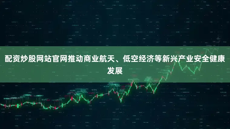 配资炒股网站官网推动商业航天、低空经济等新兴产业安全健康发展