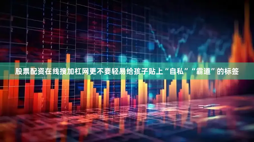 股票配资在线搜加杠网更不要轻易给孩子贴上“自私”“霸道”的标签