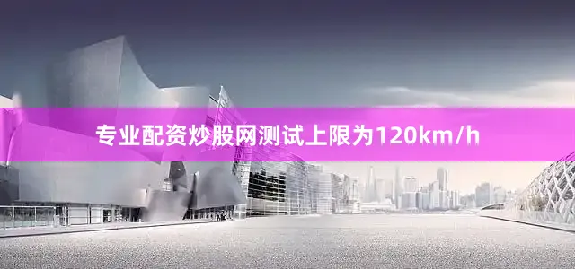 专业配资炒股网测试上限为120km/h