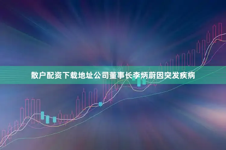 散户配资下载地址公司董事长李炳蔚因突发疾病