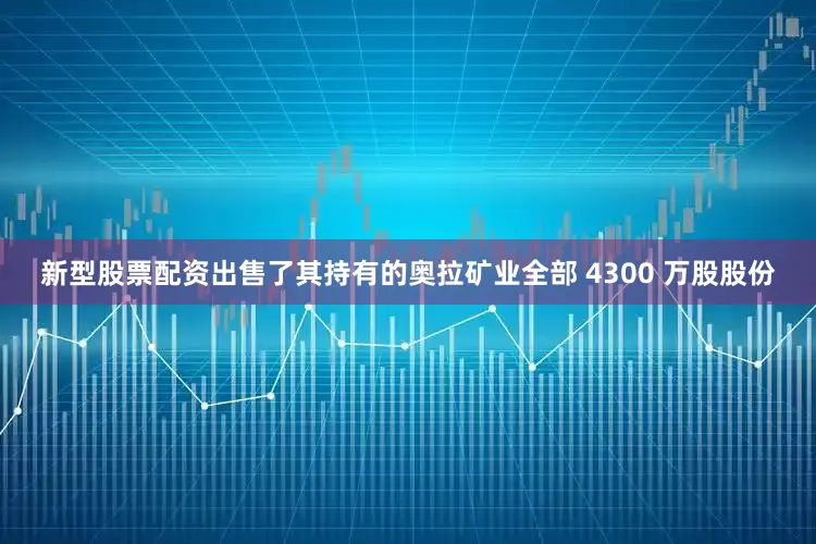 新型股票配资出售了其持有的奥拉矿业全部 4300 万股股份